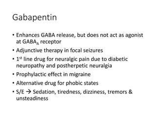 Gabapentin
• Enhances GABA release, but does not act as agonist
at GABAA receptor
• Adjunctive therapy in focal seizures
• 1st line drug for neuralgic pain due to diabetic
neuropathy and postherpetic neuralgia
• Prophylactic effect in migraine
• Alternative drug for phobic states
• S/E  Sedation, tiredness, dizziness, tremors &
unsteadiness
 