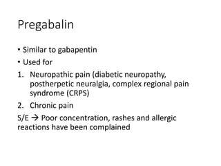 Pregabalin
• Similar to gabapentin
• Used for
1. Neuropathic pain (diabetic neuropathy,
postherpetic neuralgia, complex regional pain
syndrome (CRPS)
2. Chronic pain
S/E  Poor concentration, rashes and allergic
reactions have been complained
 