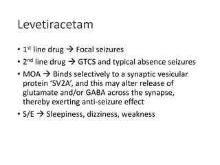 Levetiracetam
• 1st line drug  Focal seizures
• 2nd line drug  GTCS and typical absence seizures
• MOA  Binds selectively to a synaptic vesicular
protein ‘SV2A’, and this may alter release of
glutamate and/or GABA across the synapse,
thereby exerting anti-seizure effect
• S/E  Sleepiness, dizziness, weakness
 