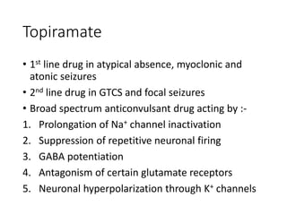 Topiramate
• 1st line drug in atypical absence, myoclonic and
atonic seizures
• 2nd line drug in GTCS and focal seizures
• Broad spectrum anticonvulsant drug acting by :-
1. Prolongation of Na+ channel inactivation
2. Suppression of repetitive neuronal firing
3. GABA potentiation
4. Antagonism of certain glutamate receptors
5. Neuronal hyperpolarization through K+ channels
 