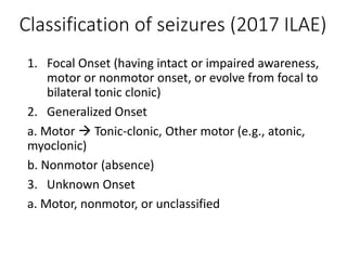 Classification of seizures (2017 ILAE)
1. Focal Onset (having intact or impaired awareness,
motor or nonmotor onset, or evolve from focal to
bilateral tonic clonic)
2. Generalized Onset
a. Motor  Tonic-clonic, Other motor (e.g., atonic,
myoclonic)
b. Nonmotor (absence)
3. Unknown Onset
a. Motor, nonmotor, or unclassified
 