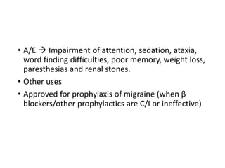 • A/E  Impairment of attention, sedation, ataxia,
word finding difficulties, poor memory, weight loss,
paresthesias and renal stones.
• Other uses
• Approved for prophylaxis of migraine (when β
blockers/other prophylactics are C/I or ineffective)
 