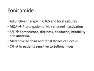 Zonisamide
• Adjunctive therapy in GTCS and focal seizures
• MOA  Prolongation of Na+ channel inactivation
• S/E  Somnolence, dizziness, headache, irritability
and anorexia.
• Metabolic acidosis and renal stones can occur.
• C/I  In patients sensitive to Sulfonamides
 