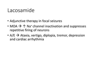 Lacosamide
• Adjunctive therapy in focal seizures
• MOA  ↑ Na+ channel inactivation and suppresses
repetitive firing of neurons
• A/E  Ataxia, vertigo, diplopia, tremor, depression
and cardiac arrhythmia
 