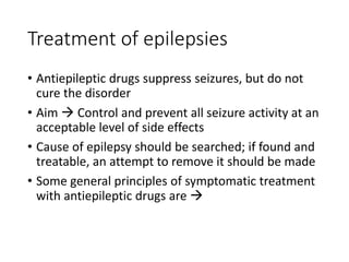 Treatment of epilepsies
• Antiepileptic drugs suppress seizures, but do not
cure the disorder
• Aim  Control and prevent all seizure activity at an
acceptable level of side effects
• Cause of epilepsy should be searched; if found and
treatable, an attempt to remove it should be made
• Some general principles of symptomatic treatment
with antiepileptic drugs are 
 