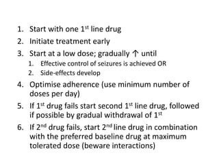 1. Start with one 1st line drug
2. Initiate treatment early
3. Start at a low dose; gradually ↑ until
1. Effective control of seizures is achieved OR
2. Side-effects develop
4. Optimise adherence (use minimum number of
doses per day)
5. If 1st drug fails start second 1st line drug, followed
if possible by gradual withdrawal of 1st
6. If 2nd drug fails, start 2nd line drug in combination
with the preferred baseline drug at maximum
tolerated dose (beware interactions)
 