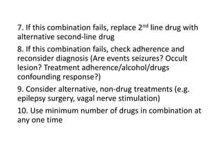 7. If this combination fails, replace 2nd line drug with
alternative second-line drug
8. If this combination fails, check adherence and
reconsider diagnosis (Are events seizures? Occult
lesion? Treatment adherence/alcohol/drugs
confounding response?)
9. Consider alternative, non-drug treatments (e.g.
epilepsy surgery, vagal nerve stimulation)
10. Use minimum number of drugs in combination at
any one time
 