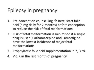 Epilepsy in pregnancy
1. Pre-conception counselling  Best; start folic
acid (5 mg daily for 2 months) before conception
to reduce the risk of fetal malformations.
2. Risk of fetal malformation is minimised if a single
drug is used. Carbamazepine and Lamotrigine
have the lowest incidence of major fetal
malformations
3. Prophylactic folic acid supplementation in 2, 3 tri.
4. Vit. K in the last month of pregnancy
 