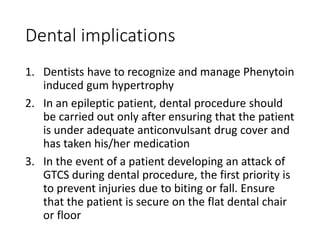 Dental implications
1. Dentists have to recognize and manage Phenytoin
induced gum hypertrophy
2. In an epileptic patient, dental procedure should
be carried out only after ensuring that the patient
is under adequate anticonvulsant drug cover and
has taken his/her medication
3. In the event of a patient developing an attack of
GTCS during dental procedure, the first priority is
to prevent injuries due to biting or fall. Ensure
that the patient is secure on the flat dental chair
or floor
 