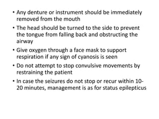 • Any denture or instrument should be immediately
removed from the mouth
• The head should be turned to the side to prevent
the tongue from falling back and obstructing the
airway
• Give oxygen through a face mask to support
respiration if any sign of cyanosis is seen
• Do not attempt to stop convulsive movements by
restraining the patient
• In case the seizures do not stop or recur within 10-
20 minutes, management is as for status epilepticus
 
