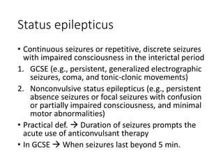 Status epilepticus
• Continuous seizures or repetitive, discrete seizures
with impaired consciousness in the interictal period
1. GCSE (e.g., persistent, generalized electrographic
seizures, coma, and tonic-clonic movements)
2. Nonconvulsive status epilepticus (e.g., persistent
absence seizures or focal seizures with confusion
or partially impaired consciousness, and minimal
motor abnormalities)
• Practical def.  Duration of seizures prompts the
acute use of anticonvulsant therapy
• In GCSE  When seizures last beyond 5 min.
 