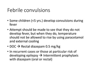 Febrile convulsions
• Some children (<5 yrs.) develop convulsions during
fever
• Attempt should be made to see that they do not
develop fever, but when they do, temperature
should not be allowed to rise by using paracetamol
and external cooling
• DOC  Rectal diazepam 0.5 mg/kg
• In recurrent cases or those at particular risk of
developing epilepsy  Intermittent prophylaxis
with diazepam (oral or rectal)
 