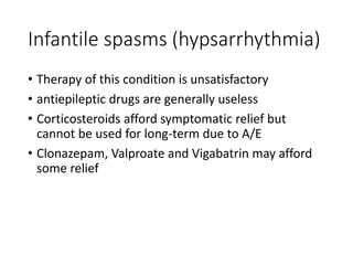 Infantile spasms (hypsarrhythmia)
• Therapy of this condition is unsatisfactory
• antiepileptic drugs are generally useless
• Corticosteroids afford symptomatic relief but
cannot be used for long-term due to A/E
• Clonazepam, Valproate and Vigabatrin may afford
some relief
 