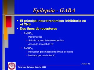 Epilepsia - GABA
 El principal neurotransmisor inhibitorio en
  el CNS
 Dos tipos de receptores
   • GABAA
        – Postsináptico
        – Sitio de reconocimiento específico
        – Asociado al canal de CI-
   • GABAB
        – Reducción presináptica del influjo de calcio
        – Mediada por corrientes K+


                                                         P-Slide 16
American Epilepsy Society 2008
 