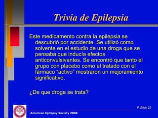 Trivia de Epilepsia
Este medicamento contra la epilepsia se
  descubrió por accidente. Se utilizó como
  solvente en el estudio de una droga que se
  pensaba que inducía efectos
  anticonvulsivantes. Se encontró que tanto el
  grupo con placebo como el tratado con el
  fármaco “activo” mostraron un mejoramiento
  significativo.

¿De que droga se trata?

                                           P-Slide 22
American Epilepsy Society 2008
 