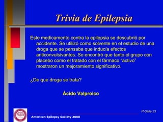 Trivia de Epilepsia
Este medicamento contra la epilepsia se descubrió por
  accidente. Se utilizó como solvente en el estudio de una
  droga que se pensaba que inducía efectos
  anticonvulsivantes. Se encontró que tanto el grupo con
  placebo como el tratado con el fármaco “activo”
  mostraron un mejoramiento significativo.

¿De que droga se trata?

                   Ácido Valproico


                                                   P-Slide 23
American Epilepsy Society 2008
 