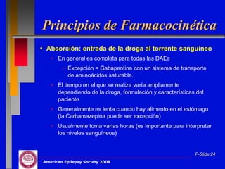 Principios de Farmacocinética
 Absorción: entrada de la droga al torrente sanguíneo
    • En general es completa para todas las DAEs
         – Excepción = Gabapentina con un sistema de transporte
           de aminoácidos saturable.
    • El tiempo en el que se realiza varía ampliamente
      dependiendo de la droga, formulación y características del
      paciente
    • Generalmente es lenta cuando hay alimento en el estómago
      (la Carbamazepina puede ser excepción)
    • Usualmente toma varias horas (es importante para interpretar
      los niveles sanguíneos)


                                                            P-Slide 24
 American Epilepsy Society 2008
 