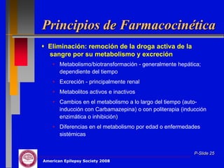 Principios de Farmacocinética
 Eliminación: remoción de la droga activa de la
  sangre por su metabolismo y excreción
    • Metabolismo/biotransformación - generalmente hepática;
      dependiente del tiempo
    • Excreción - principalmente renal
    • Metabolitos activos e inactivos
    • Cambios en el metabolismo a lo largo del tiempo (auto-
      inducción con Carbamazepina) o con politerapia (inducción
      enzimática o inhibición)
    • Diferencias en el metabolismo por edad o enfermedades
      sistémicas


                                                          P-Slide 25
American Epilepsy Society 2008
 