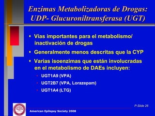 Enzimas Metabolizadoras de Drogas:
UDP- Glucuroniltransferasa (UGT)

 Vías importantes para el metabolismo/
  inactivación de drogas
 Generalmente menos descritas que la CYP
 Varias isoenzimas que están involucradas
  en el metabolismo de DAEs incluyen:
    • UGT1A9 (VPA)
    • UGT2B7 (VPA, Lorazepam)
    • UGT1A4 (LTG)


                                          P-Slide 26
American Epilepsy Society 2008
 