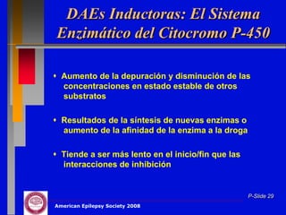 DAEs Inductoras: El Sistema
Enzimático del Citocromo P-450

 Aumento de la depuración y disminución de las
  concentraciones en estado estable de otros
  substratos

 Resultados de la síntesis de nuevas enzimas o
  aumento de la afinidad de la enzima a la droga

 Tiende a ser más lento en el inicio/fin que las
  interacciones de inhibición


                                                    P-Slide 29
American Epilepsy Society 2008
 