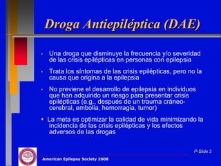 Droga Antiepiléptica (DAE)

   Una droga que disminuye la frecuencia y/o severidad
    de las crisis epilépticas en personas con epilepsia
   Trata los síntomas de las crisis epilépticas, pero no la
    causa que origina a la epilepsia
   No previene el desarrollo de epilepsia en individuos
    que han adquirido un riesgo para presentar crisis
    epilépticas (e.g., después de un trauma cráneo-
    cerebral, embolia, hemorragia, tumor)
 La meta es optimizar la calidad de vida minimizando la
  incidencia de las crisis epilépticas y los efectos
  adversos de las drogas

                                                         P-Slide 3
American Epilepsy Society 2008
 