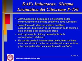 DAEs Inductoras: Sistema
 Enzimático del Citocromo P-450
 Disminución de la depuración e incremento de las
   concentraciones del estado estable de otros substratos
 Competencia de sitios enzimáticos hepáticos
   específicos, disminución de la producción de la enzima o
   de la afinidad de la enzima a la droga
 Inicio típicamente rápido y dependiente de la
   concentración (inhibidor)
 Es posible predecir interacciones potenciales con base
   en el conocimiento de las enzimas hepáticas específicas
   y las principales vías de metabolismo de las DAEs


                                                    P-Slide 31
American Epilepsy Society 2008
 