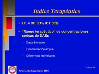 Indice Terapéutico
 I.T. = DE 5O% /DT 50%

 “Rango terapéutico” de concentraciones
  séricas de DAEs
    • Datos limitados

    • Generalización amplia

    • Diferencias individuales



                                      P-Slide 33
American Epilepsy Society 2008
 