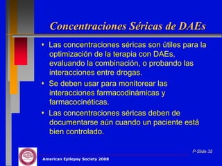 Concentraciones Séricas de DAEs
 Las concentraciones séricas son útiles para la
  optimización de la terapia con DAEs,
  evaluando la combinación, o probando las
  interacciones entre drogas.
 Se deben usar para monitorear las
  interacciones farmacodinámicas y
  farmacocinéticas.
 Las concentraciones séricas deben de
  documentarse aún cuando un paciente está
  bien controlado.

                                           P-Slide 35
American Epilepsy Society 2008
 