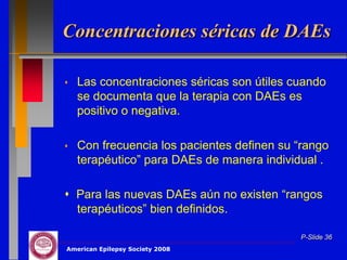 Concentraciones séricas de DAEs

   Las concentraciones séricas son útiles cuando
    se documenta que la terapia con DAEs es
    positivo o negativa.

   Con frecuencia los pacientes definen su “rango
    terapéutico” para DAEs de manera individual .

 Para las nuevas DAEs aún no existen “rangos
  terapéuticos” bien definidos.

                                            P-Slide 36
American Epilepsy Society 2008
 