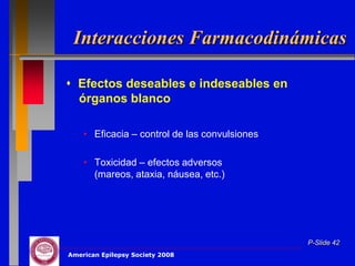 Interacciones Farmacodinámicas

 Efectos deseables e indeseables en
  órganos blanco

    • Eficacia – control de las convulsiones

    • Toxicidad – efectos adversos
      (mareos, ataxia, náusea, etc.)




                                               P-Slide 42
American Epilepsy Society 2008
 