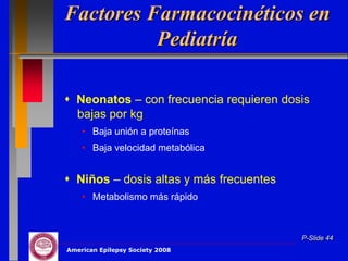 Factores Farmacocinéticos en
          Pediatría

 Neonatos – con frecuencia requieren dosis
  bajas por kg
    • Baja unión a proteínas
    • Baja velocidad metabólica


 Niños – dosis altas y más frecuentes
    • Metabolismo más rápido



                                         P-Slide 44
American Epilepsy Society 2008
 