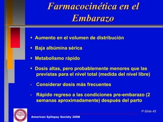 Farmacocinética en el
             Embarazo
 Aumento en el volumen de distribución

 Baja albúmina sérica

 Metabolismo rápido

 Dosis altas, pero probablemente menores que las
  previstas para el nivel total (medida del nivel libre)

   Considerar dosis más frecuentes

   Rápido regreso a las condiciones pre-embarazo (2
    semanas aproximadamente) después del parto

                                                   P-Slide 45
American Epilepsy Society 2008
 