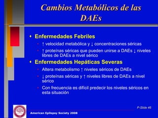 Cambios Metabólicos de las
               DAEs
 Enfermedades Febriles
    • ↑ velocidad metabólica y ↓ concentraciones séricas
    • ↑ proteínas séricas que pueden unirse a DAEs ↓ niveles
      libres de DAEs a nivel sérico
 Enfermedades Hepáticas Severas
    • Altera metabolismo ↑ niveles séricos de DAEs
    • ↓ proteínas séricas y ↑ niveles libres de DAEs a nivel
      sérico
    • Con frecuencia es difícil predecir los niveles séricos en
      esta situación


                                                        P-Slide 46
American Epilepsy Society 2008
 