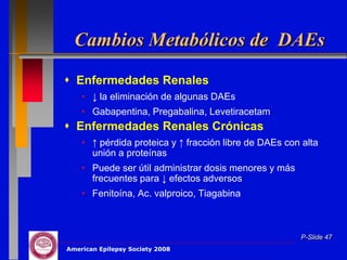 Cambios Metabólicos de DAEs
 Enfermedades Renales
    • ↓ la eliminación de algunas DAEs
    • Gabapentina, Pregabalina, Levetiracetam
 Enfermedades Renales Crónicas
    • ↑ pérdida proteica y ↑ fracción libre de DAEs con alta
      unión a proteínas
    • Puede ser útil administrar dosis menores y más
      frecuentes para ↓ efectos adversos
    • Fenitoína, Ac. valproico, Tiagabina



                                                       P-Slide 47
American Epilepsy Society 2008
 