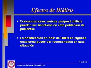 Efectos de Diálisis
 Concentraciones séricas pre/post diálisis
  pueden ser benéficas en esta población de
  pacientes

 La dosificación en bolo de DAEs en algunas
  ocasiones puede ser recomendada en esta
  situación




                                       P-Slide 48
American Epilepsy Society 2008
 