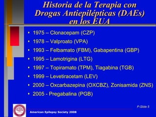 Historia de la Terapia con
   Drogas Antiepilépticas (DAEs)
            en los EUA
 1975 – Clonacepam (CZP)
 1978 – Valproato (VPA)
 1993 – Felbamato (FBM), Gabapentina (GBP)
 1995 – Lamotrigina (LTG)
 1997 – Topiramato (TPM), Tiagabina (TGB)
 1999 – Levetiracetam (LEV)
 2000 – Oxcarbazepina (OXCBZ), Zonisamida (ZNS)
 2005 - Pregabalina (PGB)

                                             P-Slide 5
American Epilepsy Society 2008
 