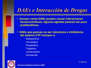 DAEs e Interacción de Drogas
 Aunque varias DAEs pueden causar interacciones
  farmacocinéticas, algunos agentes parecen ser poco
  problemáticos.

 DAEs que parecen no ser inductores o inhibidores
  del sistema CYP incluyen a:
         Gabapentina
         Lamotrigina
         Pregabalina
         Tiagabina
         Levetiracetam
         Zonisamida


                                              P-Slide 51
American Epilepsy Society 2008
 