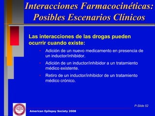 Interacciones Farmacocinéticas:
  Posibles Escenarios Clínicos
Las interacciones de las drogas pueden
ocurrir cuando existe:
       •   Adición de un nuevo medicamento en presencia de
           un inductor/inhibidor.
       •   Adición de un inductor/inhibidor a un tratamiento
           médico existente.
       •   Retiro de un inductor/inhibidor de un tratamiento
           médico crónico.




                                                          P-Slide 52
 American Epilepsy Society 2008
 