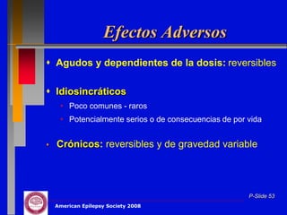 Efectos Adversos
 Agudos y dependientes de la dosis: reversibles

 Idiosincráticos
     • Poco comunes - raros
     • Potencialmente serios o de consecuencias de por vida


   Crónicos: reversibles y de gravedad variable




                                                       P-Slide 53
    American Epilepsy Society 2008
 