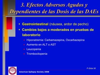 3. Efectos Adversos Agudos y
Dependientes de las Dosis de las DAEs

    Gastrointestinal (náusea, ardor de pecho)
    Cambios bajos a moderados en pruebas de
     laboratorio
          Hiponatremia: Carbamazepina, Oxcarbazepina
          Aumento en ALT o AST
          Leucopenia
          Trombocitopenia




                                                       P-Slide 56
   American Epilepsy Society 2008
 