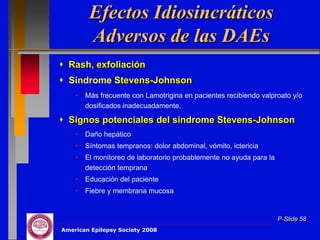 Efectos Idiosincráticos
         Adversos de las DAEs
 Rash, exfoliación
 Síndrome Stevens-Johnson
    •   Más frecuente con Lamotrigina en pacientes recibiendo valproato y/o
        dosificados inadecuadamente.

 Signos potenciales del síndrome Stevens-Johnson
    •   Daño hepático
    •   Síntomas tempranos: dolor abdominal, vómito, ictericia
    •   El monitoreo de laboratorio probablemente no ayuda para la
        detección temprana
    •   Educación del paciente
    •   Fiebre y membrana mucosa


                                                                     P-Slide 58
American Epilepsy Society 2008
 