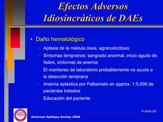 Efectos Adversos
       Idiosincráticos de DAEs
 Daño hematológico
    • Aplasia de la médula ósea, agranulocitosis
    • Síntomas tempranos: sangrado anormal, inicio agudo de
      fiebre, síntomas de anemia
    • El monitoreo de laboratorio probablemente no ayuda a
      la detección temprana
    • Anemia aplástica por Felbamato en approx. 1:5,000 de
      pacientes tratados
    • Educación del paciente

                                                    P-Slide 60
American Epilepsy Society 2008
 