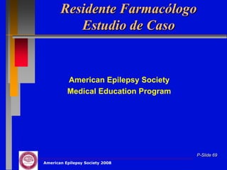 Residente Farmacólogo
          Estudio de Caso


          American Epilepsy Society
          Medical Education Program




                                      P-Slide 69
American Epilepsy Society 2008
 