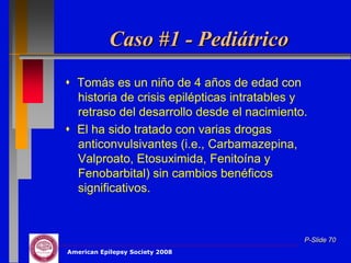Caso #1 - Pediátrico
 Tomás es un niño de 4 años de edad con
  historia de crisis epilépticas intratables y
  retraso del desarrollo desde el nacimiento.
 El ha sido tratado con varias drogas
  anticonvulsivantes (i.e., Carbamazepina,
  Valproato, Etosuximida, Fenitoína y
  Fenobarbital) sin cambios benéficos
  significativos.



                                             P-Slide 70
American Epilepsy Society 2008
 