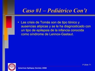 Caso #1 – Pediátrico Con’t
 Las crisis de Tomás son de tipo tónico y
  ausencias atípicas y se le ha diagnosticado con
  un tipo de epilepsia de la infancia conocida
  como síndrome de Lennox-Gastaut.




                                           P-Slide 71
American Epilepsy Society 2008
 