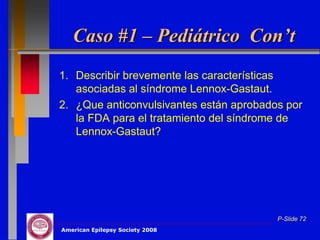 Caso #1 – Pediátrico Con’t
1. Describir brevemente las características
   asociadas al síndrome Lennox-Gastaut.
2. ¿Que anticonvulsivantes están aprobados por
   la FDA para el tratamiento del síndrome de
   Lennox-Gastaut?




                                         P-Slide 72
American Epilepsy Society 2008
 