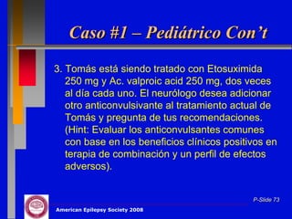 Caso #1 – Pediátrico Con’t
3. Tomás está siendo tratado con Etosuximida
   250 mg y Ac. valproic acid 250 mg, dos veces
   al día cada uno. El neurólogo desea adicionar
   otro anticonvulsivante al tratamiento actual de
   Tomás y pregunta de tus recomendaciones.
   (Hint: Evaluar los anticonvulsantes comunes
   con base en los beneficios clínicos positivos en
   terapia de combinación y un perfil de efectos
   adversos).


                                             P-Slide 73
American Epilepsy Society 2008
 