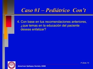 Caso #1 – Pediátrico Con’t
4. Con base en tus recomendaciones anteriores,
   ¿que temas en la educación del paciente
   deseas enfatizar?




                                         P-Slide 74
American Epilepsy Society 2008
 