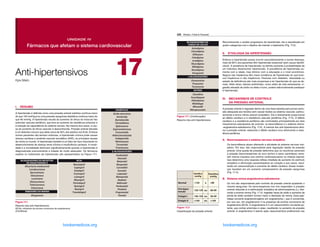 DIURÉTICOS
-BLOQUEADORES
Ácido etacrínico
Amilorida
Bumetanida
Clortalidona
Eplerenona
Espironolactona
Furosemida
Hidroclorotiazida
Indapamida
Metolazona
Torsemida
Triantereno
Acebutolol
Atenolol
Betaxolol
Bisoprolol
Carvedilol
Esmolol
Labetalol
Metoprolol
Nadolol
Nebivolol
Penbutolol
Pindolol
Propranolol
Timolol
BLOQUEADORES DO RECEPTOR
DE ANGIOTENSINA II
INIBIDORES DA RENINA
Alisquireno
Alisartana medoxomil
Candesartana
Eprosartana
Irbesartana
Losartana
Olmesartana
Telmisartana
Valsartana
IECAs
Benazepril
Captopril
Enalapril
Fosinopril
Lisinopril
Moexipril
Perindopril
Quinapril
Ramipril
Trandolapril
Figura 17.1
Resumo dos anti-hipertensivos.
IECAs, inibidores da enzima conversora de angiotensina.
(Continua)
UNIDADE IV
Fármacos que afetam o sistema cardiovascular
17
I. RESUMO
A hipertensão é definida como uma pressão arterial sistólica contínua maior
do que 140 mmHg e/ou uma pressão sanguínea diastólica contínua maior do
que 90 mmHg. A hipertensão resulta do aumento do tônus do músculo liso
arteriolar vascular periférico, que leva ao aumento da resistência arteriolar e
à redução da capacitância do sistema venoso. Na maioria dos casos, a cau-
sa do aumento do tônus vascular é desconhecida. Pressão arterial elevada
é um distúrbio comum que afeta cerca de 30% dos adultos nos EUA. Embora
muitos pacientes não tenham sintomas, a hipertensão crônica pode causar
doença cardíaca e acidente vascular encefálico (AVE), as principais causas
de morte no mundo. A hipertensão também é um fator de risco importante no
desenvolvimento de doença renal crônica e insuficiência cardíaca. A morbi-
dade e a mortalidade diminuem significativamente quando a hipertensão é
diagnosticada precocemente e tratada de modo adequado. Os fármacos
usados no tratamento da hipertensão são apresentados na Figura 17.1.
Kyle Melin
Anti-hipertensivos
Capitulo_17_Whalen.indd 225 27/04/2016 14:07:55
ERRNVPHGLFRVRUJ
226 Whalen, Finkel  Panavelil
Reconhecendo o caráter progressivo da hipertensão, ela é classificada em
quatro categorias com o objetivo de orientar o tratamento (Fig. 17.2).
II. ETIOLOGIA DA HIPERTENSÃO
Embora a hipertensão possa ocorrer secundariamente a outras doenças,
mais de 90% dos pacientes têm hipertensão essencial (sem causa identifi-
cável). A existência de hipertensão na família aumenta a probabilidade de
um indivíduo desenvolver hipertensão. A prevalência de hipertensão au-
menta com a idade, mas diminui com a educação e o nível econômico.
Negros não hispânicos têm maior incidência de hipertensão do que bran-
cos hispânicos e não hispânicos. Pessoas com diabetes, obesidade ou
estado de deficiência são mais propensas a ter hipertensão do que as de-
mais. Além disso, fatores ambientais, como estilo de vida estressante, in-
gestão elevada de sódio na dieta e fumo, podem adicionalmente predispor
à hipertensão.
III. 
MECANISMOS DE CONTROLE
DA PRESSÃO ARTERIAL
A pressão arterial é regulada dentro de uma faixa estreita para prover perfu-
são adequada aos tecidos sem causar lesões ao sistema vascular, particu-
larmente à túnica íntima arterial (endotélio). Ela é diretamente proporcional
ao débito cardíaco e à resistência vascular periférica (Fig. 17.3). O débito
cardíaco e a resistência periférica são controlados principalmente por dois
mecanismos sobrepostos de controle: os barorreflexos e o sistema renina-
-angiotensina-aldosterona (Fig. 17.4). A maioria dos anti-hipertensivos dimi-
nui a pressão arterial, reduzindo o débito cardíaco e/ou diminuindo a resis-
tência periférica.
A. Barorreceptores e sistema nervoso simpático
Os barorreflexos atuam alterando a atividade do sistema nervoso sim-
pático. Por isso, são responsáveis pela regulação rápida da pressão
arterial. Uma queda da pressão determina que os neurônios sensíveis
à pressão (barorreceptores do arco aórtico e seios carotídeos) reme-
tam menos impulsos aos centros cardiovasculares na medula espinal.
Isso determina uma resposta reflexa imediata de aumento do estímulo
simpático e diminuição parassimpática ao coração e aos vasos, resul-
tando em vasoconstrição e aumento do débito cardíaco. Essas mudan-
ças resultam em um aumento compensatório da pressão sanguínea
(Fig. 17.4).
B. Sistema renina-angiotensina-aldosterona
Os rins são responsáveis pelo controle da pressão arterial ajustando o
volume sanguíneo. Os barorreceptores nos rins respondem à pressão
arterial reduzida (e à estimulação simpática de adrenoceptores β1), libe-
rando a enzima renina (Fig. 17.4). Ingestão baixa de sódio e aumento da
perda de sódio também tornam maior a liberação de renina. Essa pep-
tidase converte angiotensinogênio em angiotensina I, que é convertida,
por sua vez, em angiotensina II na presença da enzima conversora de
angiotensina (ECA). A angiotensina II é um vasoconstritor circulante po-
tente, que contrai arteríolas e veias, resultando no aumento da pressão
arterial. A angiotensina II exerce ação vasoconstritora preferencial nas
120 80
120-139 80-89
140-159 90-99
≥160 ≥100
Sistólica
mmHg
Diastólica
mmHg
Normal e
Pré-hiper-
tensão ou
Estágio I ou
Estágio II ou
Figura 17.2
Classificação da pressão arterial.
BLOQUEADORES DO
CANAIS DE CÁLCIO
OUTROS
α-BLOQUEADORES
Anlodipino
Clevedipino
Diltiazem
Felodipino
Isradipino
Nicardipino
Nifedipino
Nisoldipino
Verapamil
Clonidina
Fenoldopam
Hidralazina
Metildopa
Minoxidil
Nitroprussiato
Doxazosina
Prazosina
Terazosina
Figura 17.1 (Continuação)
Resumo dos anti-hipertensivos.
Capitulo_17_Whalen.indd 226 27/04/2016 14:07:56
ERRNVPHGLFRVRUJ
 