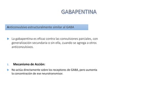 Anticonvulsivo estructuralmente similar al GABA
 La gabapentina es eficaz contra las convulsiones parciales, con
generalización secundaria o sin ella, cuando se agrega a otros
anticonvulsivos.
1. Mecanismo de Acción:
 No actúa directamente sobre los receptores de GABA, pero aumenta
la concentración de ese neurotransmisor.
 